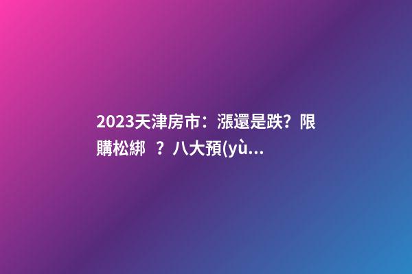 2023天津房市：漲還是跌？限購松綁？八大預(yù)測解讀！